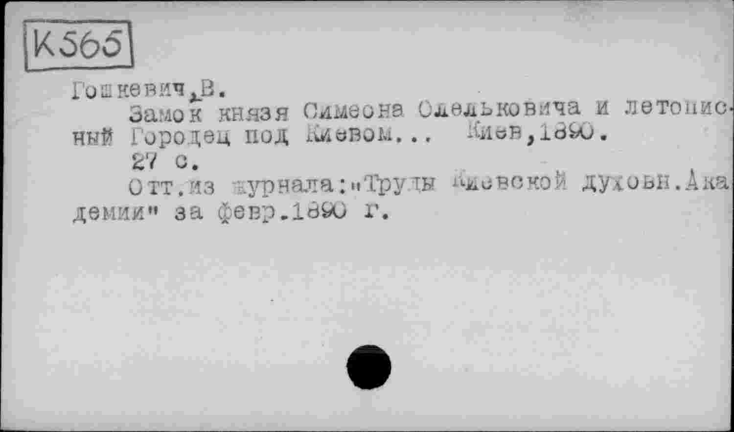 ﻿К 565
Гош не ВИЧ .В.
Замок князя Симеона Олельковича и летописный Городец ПОД аОВОМ... КИЬВ,18Ю.
27 С.
Отт.из журнала : «»Труды Лмевскои духовн.Ака демии” за февр.1890 г.